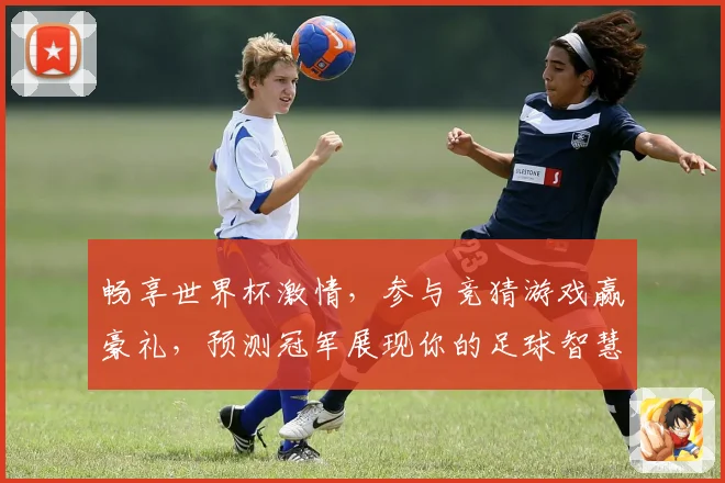 畅享世界杯激情，参与竞猜游戏赢豪礼，预测冠军展现你的足球智慧
