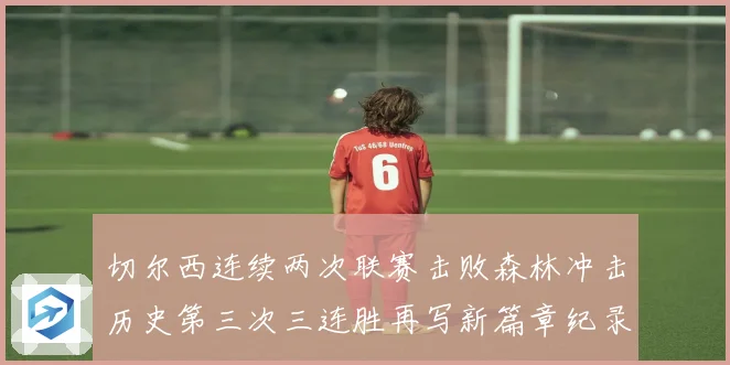 切尔西连续两次联赛击败森林冲击历史第三次三连胜再写新篇章纪录