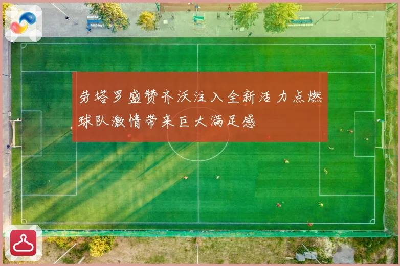 劳塔罗盛赞齐沃注入全新活力点燃球队激情带来巨大满足感
