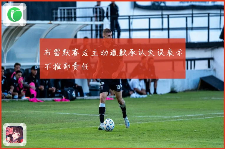 布雷默赛后主动道歉承认失误表示不推卸责任