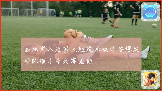 拒绝黑八活塞大胜魔术坎宁安爆发带队缩小系列赛差距