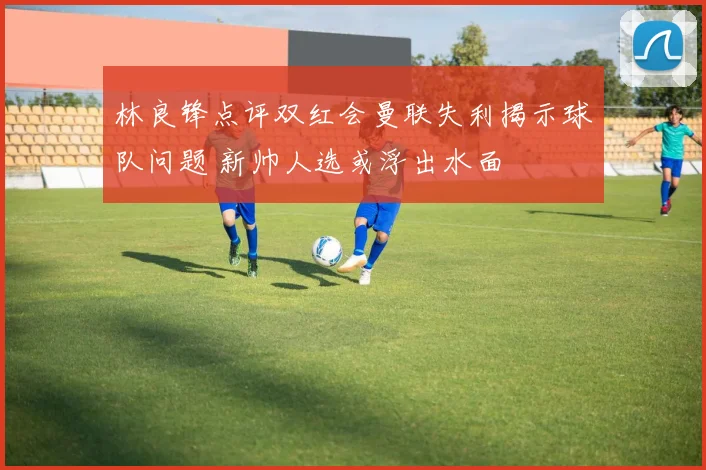 林良锋点评双红会曼联失利揭示球队问题 新帅人选或浮出水面