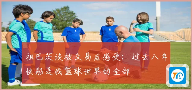 祖巴茨谈被交易后感受：过去八年快船是我篮球世界的全部