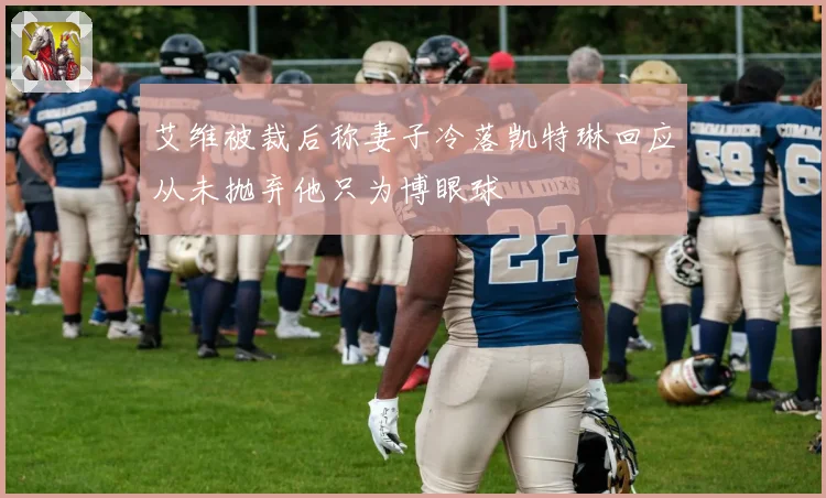 艾维被裁后称妻子冷落凯特琳回应从未抛弃他只为博眼球