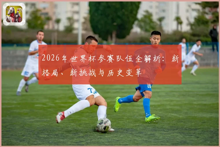 2026年世界杯参赛队伍全解析：新格局、新挑战与历史变革