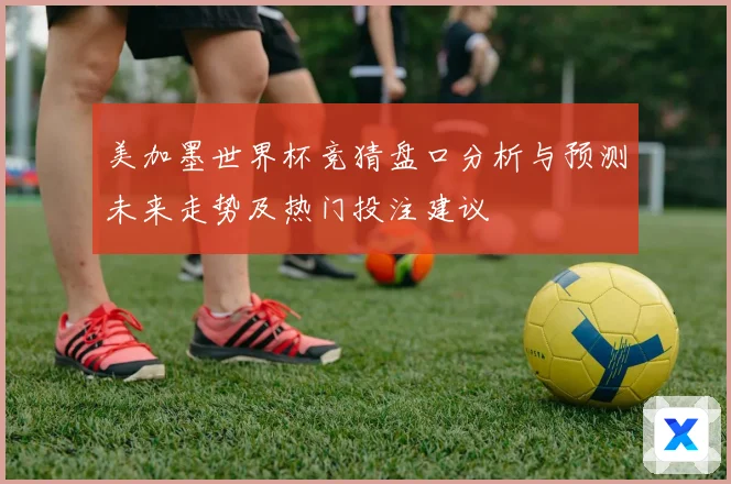 美加墨世界杯竞猜盘口分析与预测未来走势及热门投注建议