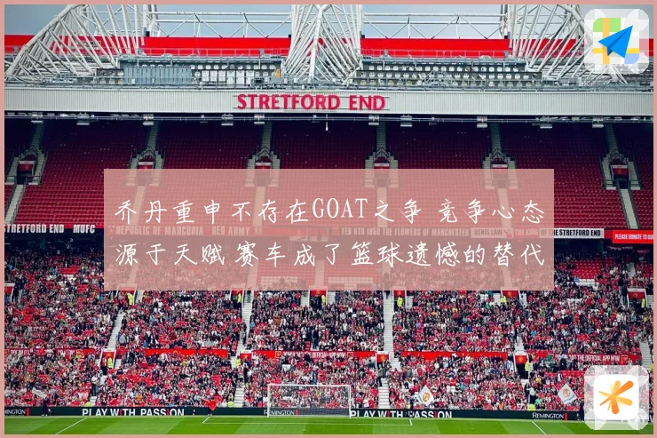 乔丹重申不存在GOAT之争 竞争心态源于天赋 赛车成了篮球遗憾的替代品