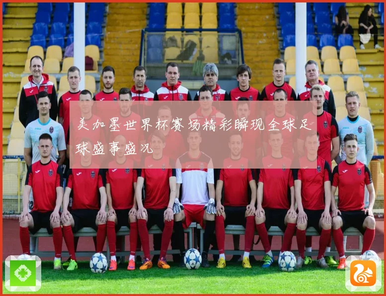 美加墨世界杯赛场精彩瞬现全球足球盛事盛况